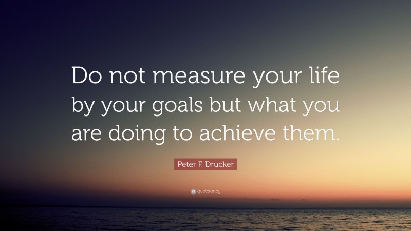 Peter F. Drucker Quote: “Do not measure your life by your goals but what you are doing to achieve them.”