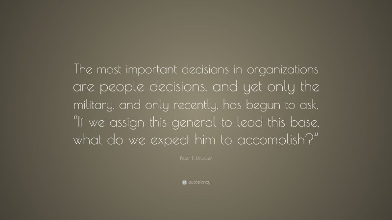 Peter F. Drucker Quote: “The most important decisions in organizations are people decisions, and yet only the military, and only recently, has begun to ask, “If we assign this general to lead this base, what do we expect him to accomplish?””