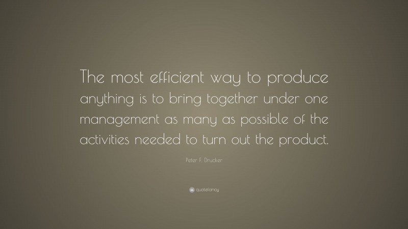 Peter F. Drucker Quote: “The most efficient way to produce anything is to bring together under one management as many as possible of the activities needed to turn out the product.”