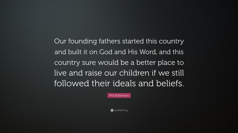 Phil Robertson Quote: “Our founding fathers started this country and built it on God and His Word, and this country sure would be a better place to live and raise our children if we still followed their ideals and beliefs.”