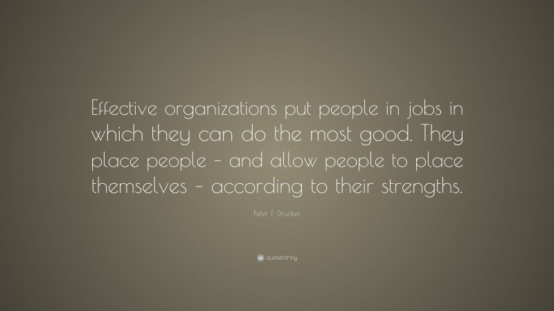 Peter F. Drucker Quote: “Effective organizations put people in jobs in which they can do the most good. They place people – and allow people to place themselves – according to their strengths.”