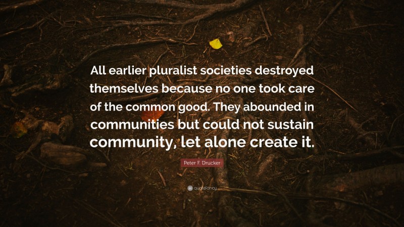 Peter F. Drucker Quote: “All earlier pluralist societies destroyed themselves because no one took care of the common good. They abounded in communities but could not sustain community, let alone create it.”