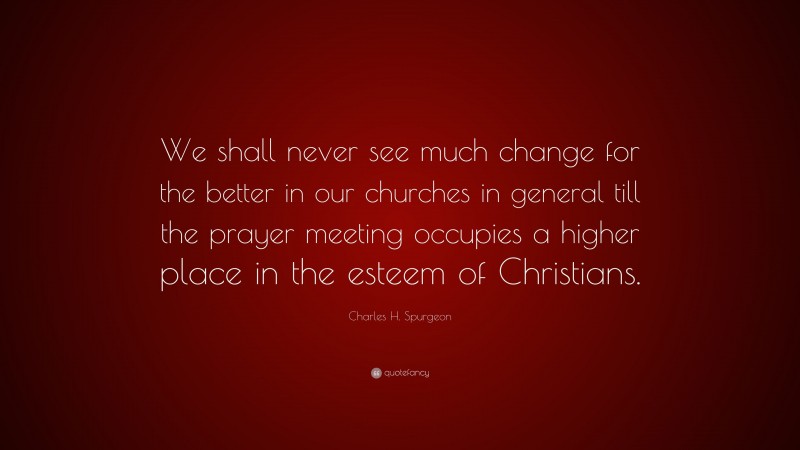 Charles H. Spurgeon Quote: “We shall never see much change for the better in our churches in general till the prayer meeting occupies a higher place in the esteem of Christians.”