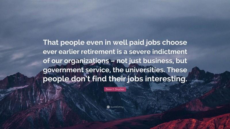 Peter F. Drucker Quote: “That people even in well paid jobs choose ever earlier retirement is a severe indictment of our organizations – not just business, but government service, the universities. These people don’t find their jobs interesting.”