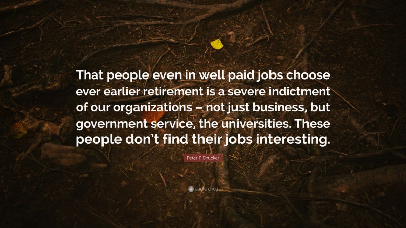 Peter F. Drucker Quote: “That people even in well paid jobs choose ever earlier retirement is a severe indictment of our organizations – not just business, but government service, the universities. These people don’t find their jobs interesting.”