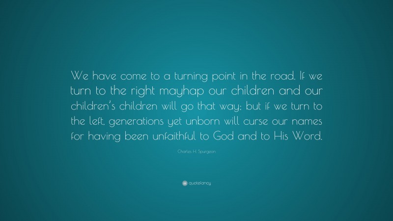 Charles H. Spurgeon Quote: “We have come to a turning point in the road. If we turn to the right mayhap our children and our children’s children will go that way; but if we turn to the left, generations yet unborn will curse our names for having been unfaithful to God and to His Word.”