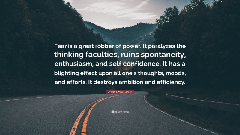 Orison Swett Marden Quote: “Fear is a great robber of power. It paralyzes the thinking faculties, ruins spontaneity, enthusiasm, and self confidence. It has a blighting effect upon all one’s thoughts, moods, and efforts. It destroys ambition and efficiency.”