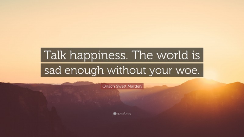 Orison Swett Marden Quote: “Talk happiness. The world is sad enough without your woe.”