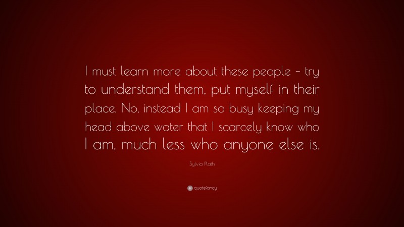 Sylvia Plath Quote: “I must learn more about these people – try to understand them, put myself in their place. No, instead I am so busy keeping my head above water that I scarcely know who I am, much less who anyone else is.”