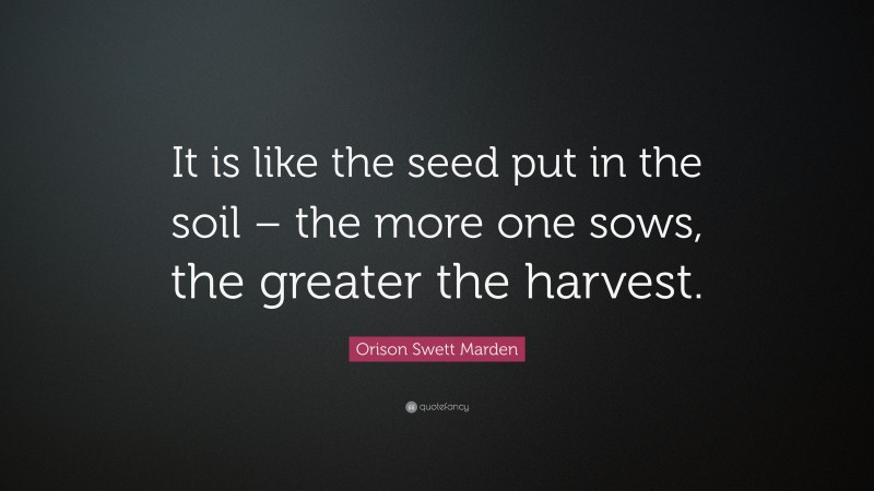 Orison Swett Marden Quote: “It is like the seed put in the soil – the more one sows, the greater the harvest.”