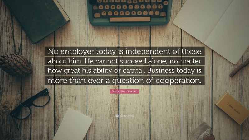 Orison Swett Marden Quote: “No employer today is independent of those about him. He cannot succeed alone, no matter how great his ability or capital. Business today is more than ever a question of cooperation.”