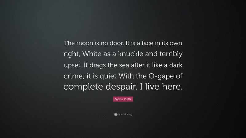 Sylvia Plath Quote: “The moon is no door. It is a face in its own right, White as a knuckle and terribly upset. It drags the sea after it like a dark crime; it is quiet With the O-gape of complete despair. I live here.”