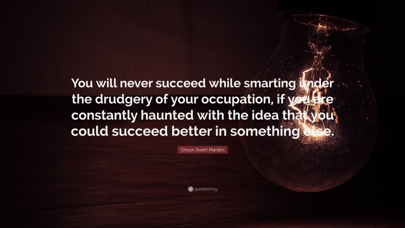 Orison Swett Marden Quote: “You will never succeed while smarting under the drudgery of your occupation, if you are constantly haunted with the idea that you could succeed better in something else.”