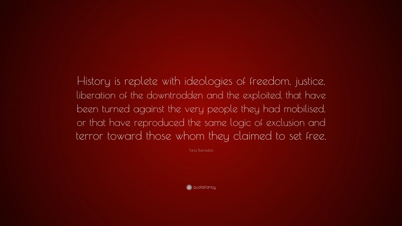 Tariq Ramadan Quote: “History is replete with ideologies of freedom, justice, liberation of the downtrodden and the exploited, that have been turned against the very people they had mobilised, or that have reproduced the same logic of exclusion and terror toward those whom they claimed to set free.”