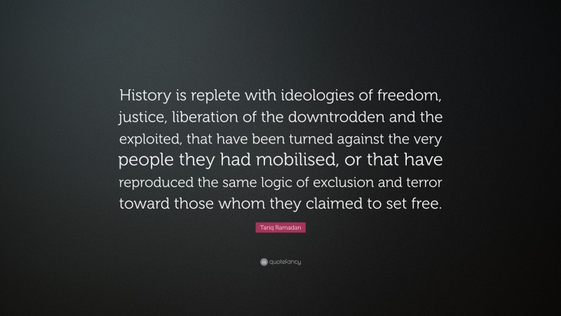 Tariq Ramadan Quote: “History is replete with ideologies of freedom, justice, liberation of the downtrodden and the exploited, that have been turned against the very people they had mobilised, or that have reproduced the same logic of exclusion and terror toward those whom they claimed to set free.”