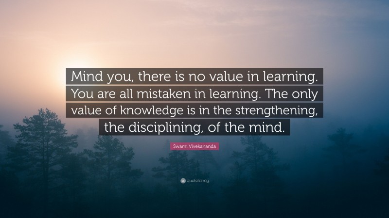 Swami Vivekananda Quote: “Mind you, there is no value in learning. You are all mistaken in learning. The only value of knowledge is in the strengthening, the disciplining, of the mind.”