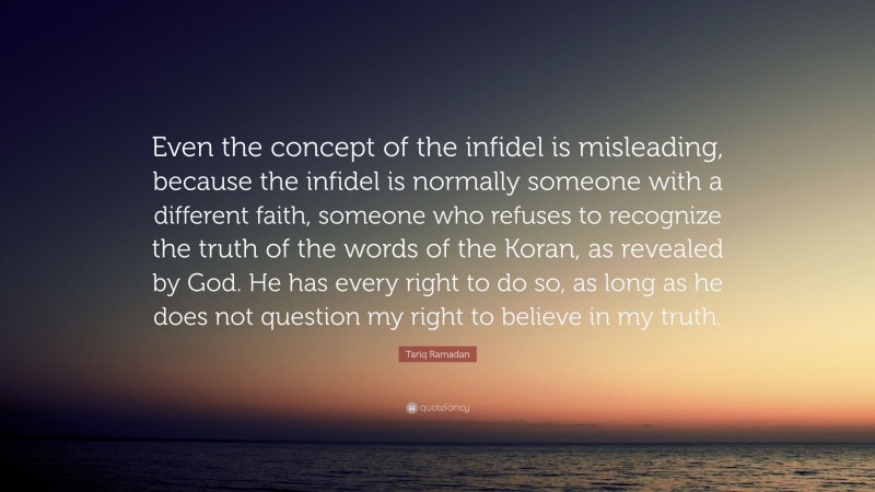 Tariq Ramadan Quote: “Even the concept of the infidel is misleading, because the infidel is normally someone with a different faith, someone who refuses to recognize the truth of the words of the Koran, as revealed by God. He has every right to do so, as long as he does not question my right to believe in my truth.”