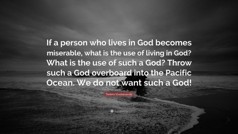 Swami Vivekananda Quote: “If a person who lives in God becomes miserable, what is the use of living in God? What is the use of such a God? Throw such a God overboard into the Pacific Ocean. We do not want such a God!”