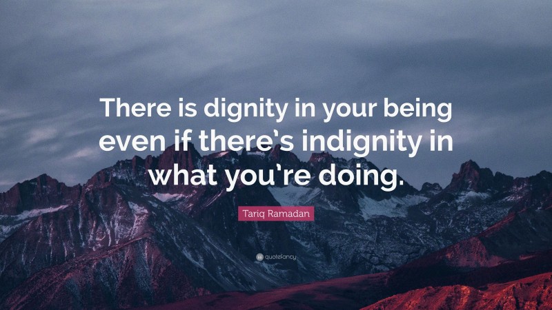 Tariq Ramadan Quote: “There is dignity in your being even if there’s indignity in what you’re doing.”