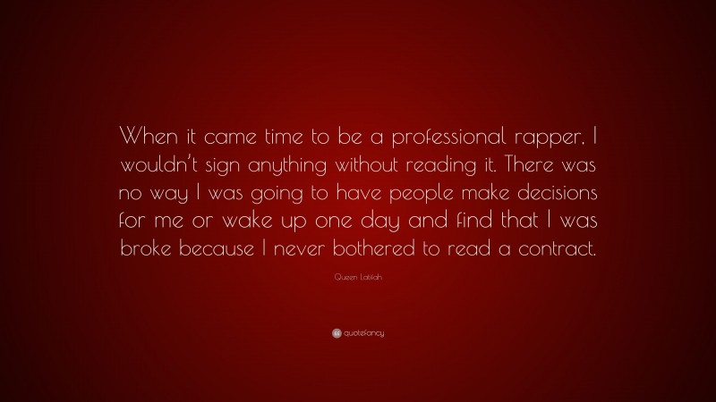 Queen Latifah Quote: “When it came time to be a professional rapper, I wouldn’t sign anything without reading it. There was no way I was going to have people make decisions for me or wake up one day and find that I was broke because I never bothered to read a contract.”