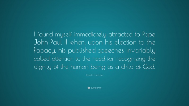 Robert H. Schuller Quote: “I found myself immediately attracted to Pope John Paul II when, upon his election to the Papacy, his published speeches invariably called attention to the need for recognizing the dignity of the human being as a child of God.”