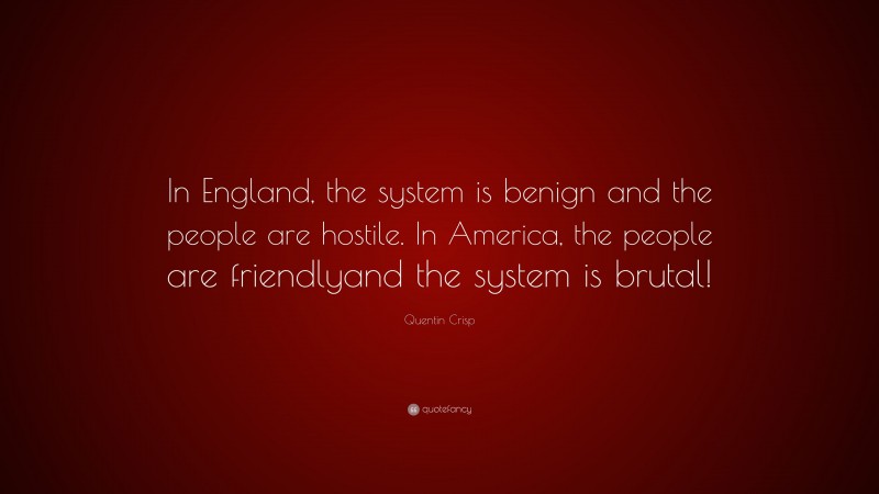 Quentin Crisp Quote: “In England, the system is benign and the people are hostile. In America, the people are friendlyand the system is brutal!”