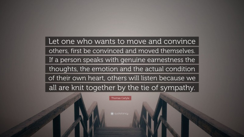 Thomas Carlyle Quote: “Let one who wants to move and convince others, first be convinced and moved themselves. If a person speaks with genuine earnestness the thoughts, the emotion and the actual condition of their own heart, others will listen because we all are knit together by the tie of sympathy.”