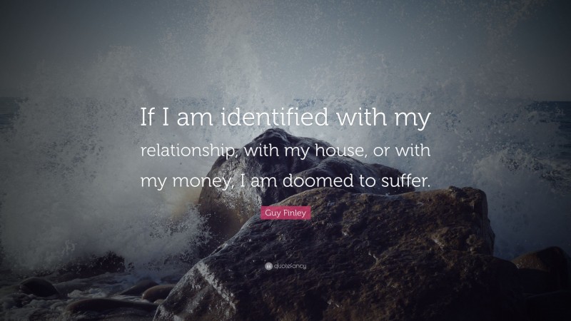 Guy Finley Quote: “If I am identified with my relationship, with my house, or with my money, I am doomed to suffer.”