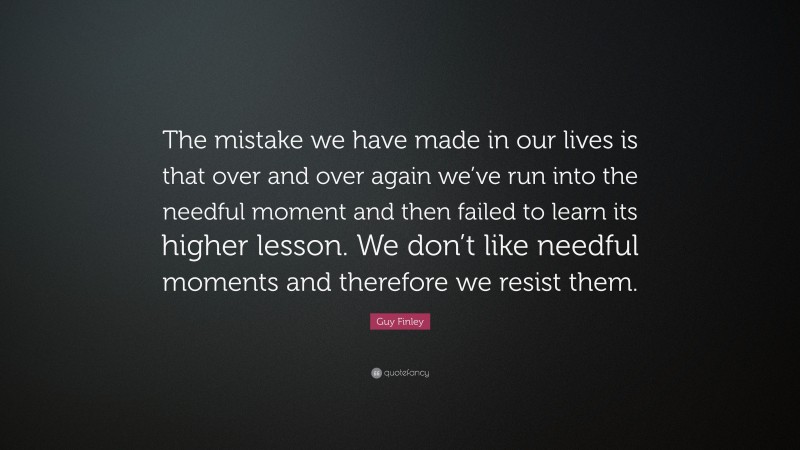 Guy Finley Quote: “The mistake we have made in our lives is that over and over again we’ve run into the needful moment and then failed to learn its higher lesson. We don’t like needful moments and therefore we resist them.”