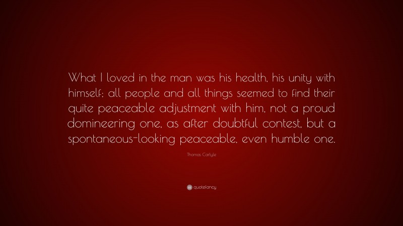 Thomas Carlyle Quote: “What I loved in the man was his health, his unity with himself; all people and all things seemed to find their quite peaceable adjustment with him, not a proud domineering one, as after doubtful contest, but a spontaneous-looking peaceable, even humble one.”