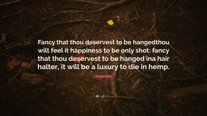 Thomas Carlyle Quote: “Fancy that thou deservest to be hangedthou wilt feel it happiness to be only shot: fancy that thou deservest to be hanged ina hair halter, it will be a luxury to die in hemp.”