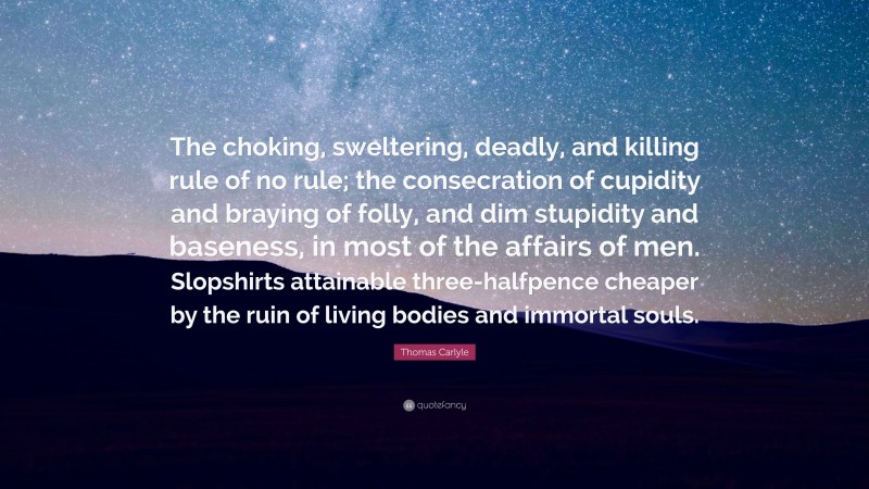 Thomas Carlyle Quote: “The choking, sweltering, deadly, and killing rule of no rule; the consecration of cupidity and braying of folly, and dim stupidity and baseness, in most of the affairs of men. Slopshirts attainable three-halfpence cheaper by the ruin of living bodies and immortal souls.”