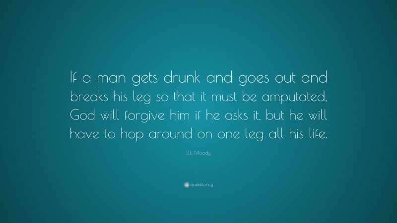 D.L. Moody Quote: “If a man gets drunk and goes out and breaks his leg so that it must be amputated, God will forgive him if he asks it, but he will have to hop around on one leg all his life.”