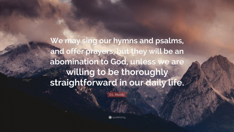 D.L. Moody Quote: “We may sing our hymns and psalms, and offer prayers, but they will be an abomination to God, unless we are willing to be thoroughly straightforward in our daily life.”