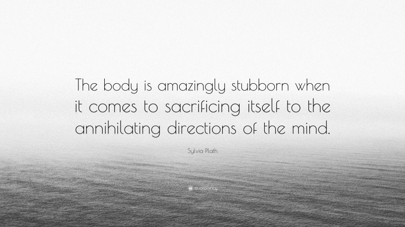 Sylvia Plath Quote: “The body is amazingly stubborn when it comes to sacrificing itself to the annihilating directions of the mind.”