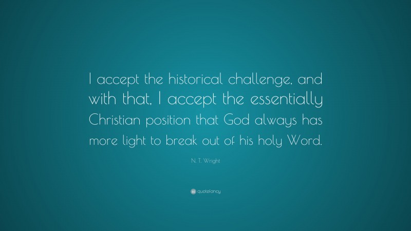 N. T. Wright Quote: “I accept the historical challenge, and with that, I accept the essentially Christian position that God always has more light to break out of his holy Word.”