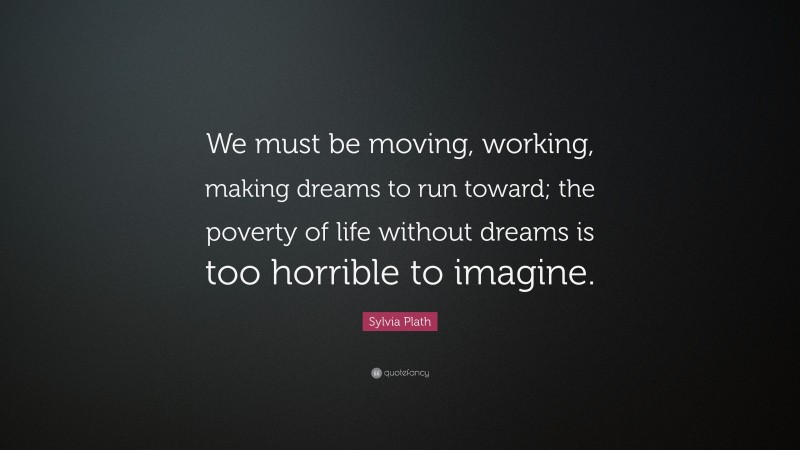 Sylvia Plath Quote: “We must be moving, working, making dreams to run toward; the poverty of life without dreams is too horrible to imagine.”
