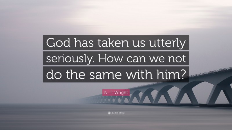N. T. Wright Quote: “God has taken us utterly seriously. How can we not do the same with him?”