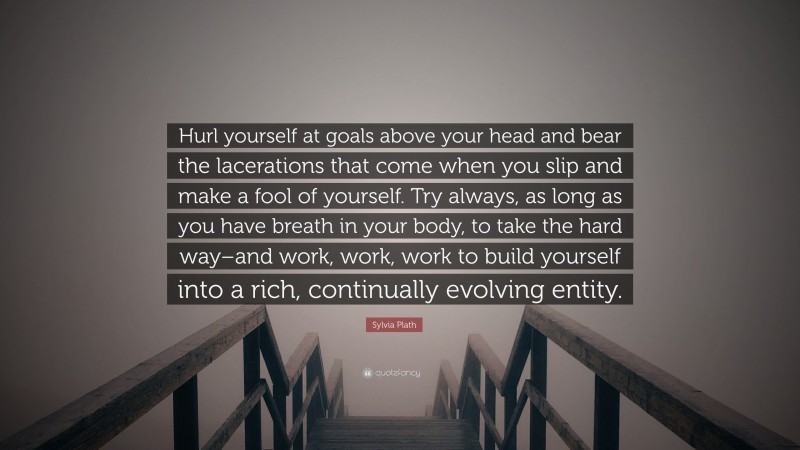 Sylvia Plath Quote: “Hurl yourself at goals above your head and bear the lacerations that come when you slip and make a fool of yourself. Try always, as long as you have breath in your body, to take the hard way–and work, work, work to build yourself into a rich, continually evolving entity.”