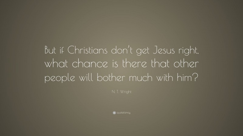 N. T. Wright Quote: “But if Christians don’t get Jesus right, what chance is there that other people will bother much with him?”