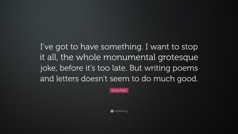 Sylvia Plath Quote: “I’ve got to have something. I want to stop it all, the whole monumental grotesque joke, before it’s too late. But writing poems and letters doesn’t seem to do much good.”