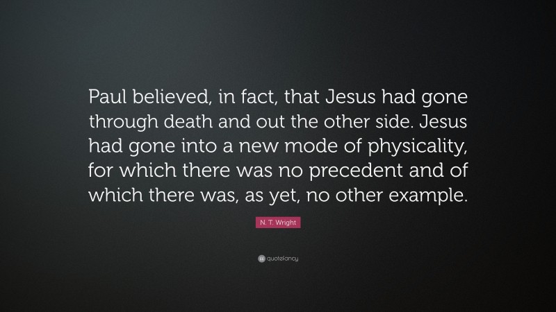N. T. Wright Quote: “Paul believed, in fact, that Jesus had gone through death and out the other side. Jesus had gone into a new mode of physicality, for which there was no precedent and of which there was, as yet, no other example.”