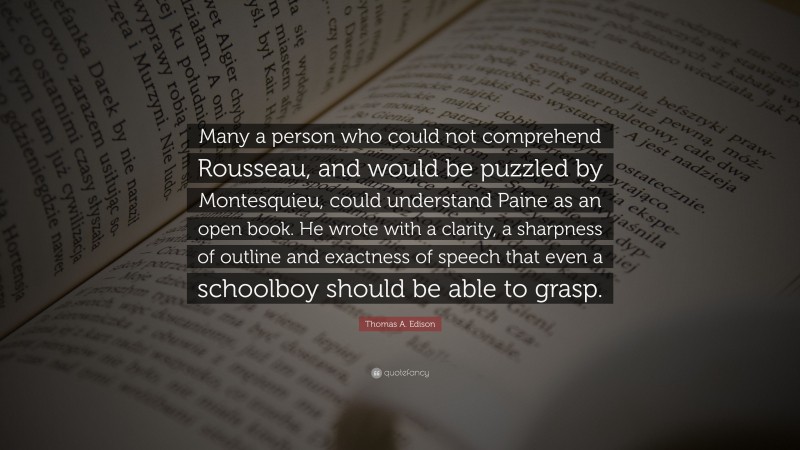 Thomas A. Edison Quote: “Many a person who could not comprehend Rousseau, and would be puzzled by Montesquieu, could understand Paine as an open book. He wrote with a clarity, a sharpness of outline and exactness of speech that even a schoolboy should be able to grasp.”