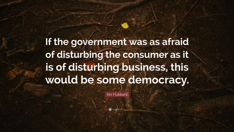 Kin Hubbard Quote: “If the government was as afraid of disturbing the consumer as it is of disturbing business, this would be some democracy.”