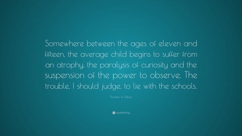 Thomas A. Edison Quote: “Somewhere between the ages of eleven and fifteen, the average child begins to suffer from an atrophy, the paralysis of curiosity and the suspension of the power to observe. The trouble, I should judge, to lie with the schools.”