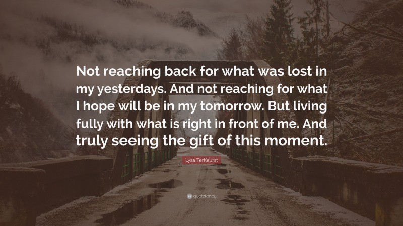Lysa TerKeurst Quote: “Not reaching back for what was lost in my yesterdays. And not reaching for what I hope will be in my tomorrow. But living fully with what is right in front of me. And truly seeing the gift of this moment.”
