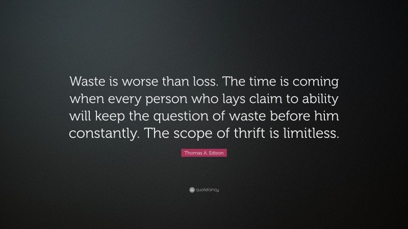Thomas A. Edison Quote: “Waste is worse than loss. The time is coming when every person who lays claim to ability will keep the question of waste before him constantly. The scope of thrift is limitless.”