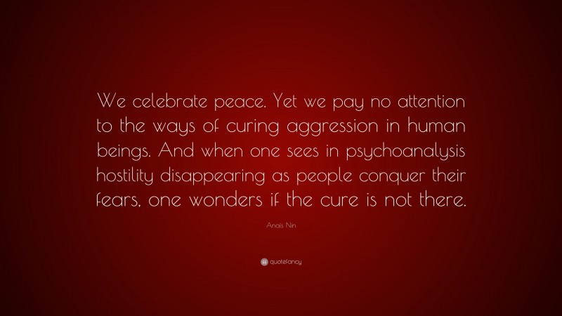 Anaïs Nin Quote: “We celebrate peace. Yet we pay no attention to the ways of curing aggression in human beings. And when one sees in psychoanalysis hostility disappearing as people conquer their fears, one wonders if the cure is not there.”