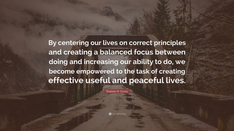 Stephen R. Covey Quote: “By centering our lives on correct principles and creating a balanced focus between doing and increasing our ability to do, we become empowered to the task of creating effective useful and peaceful lives.”