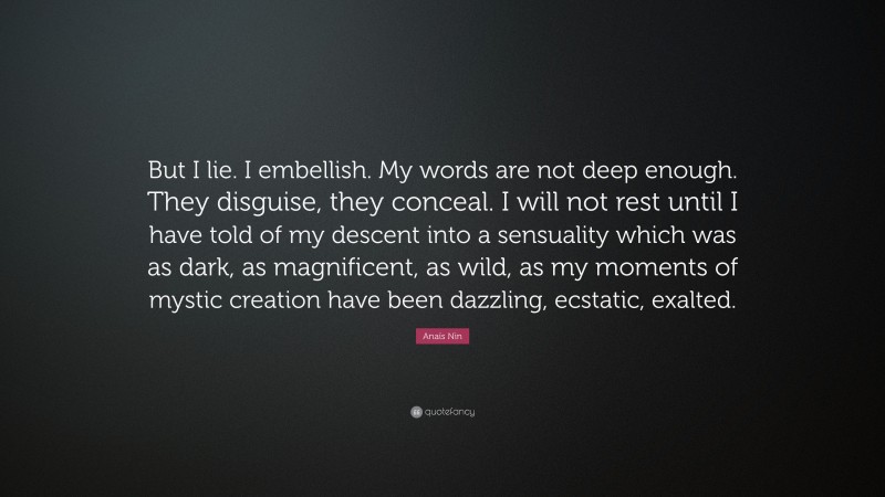 Anaïs Nin Quote: “But I lie. I embellish. My words are not deep enough. They disguise, they conceal. I will not rest until I have told of my descent into a sensuality which was as dark, as magnificent, as wild, as my moments of mystic creation have been dazzling, ecstatic, exalted.”